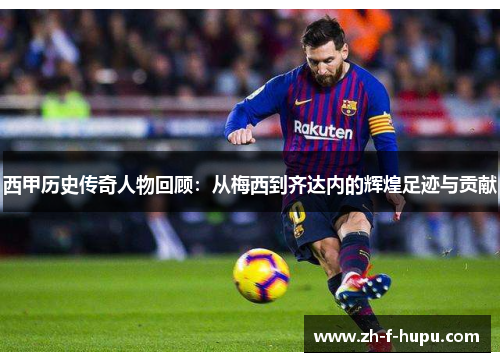 西甲历史传奇人物回顾：从梅西到齐达内的辉煌足迹与贡献