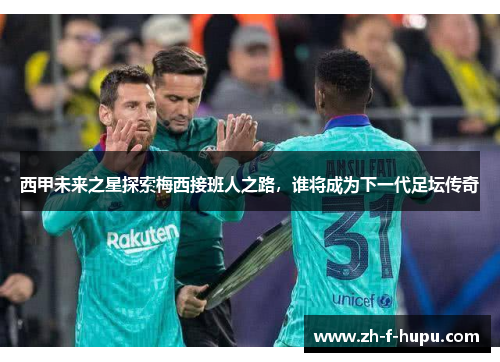 西甲未来之星探索梅西接班人之路，谁将成为下一代足坛传奇