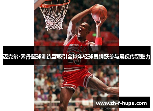 迈克尔·乔丹篮球训练营吸引全球年轻球员踊跃参与展现传奇魅力