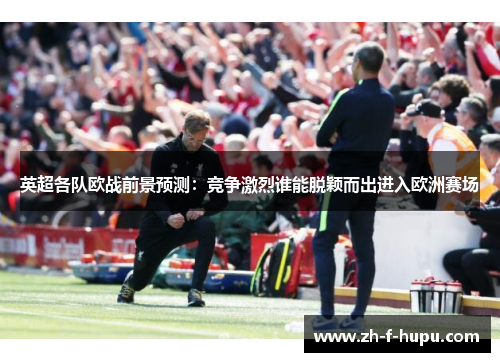 英超各队欧战前景预测：竞争激烈谁能脱颖而出进入欧洲赛场