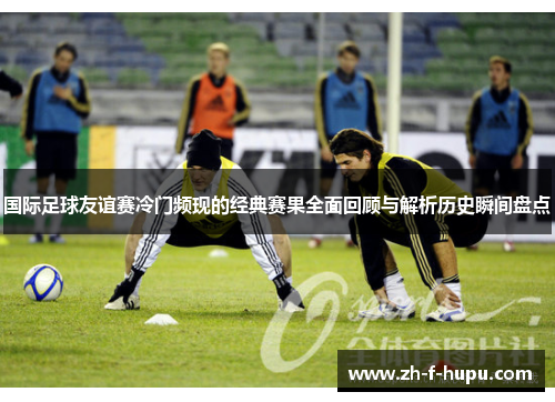 国际足球友谊赛冷门频现的经典赛果全面回顾与解析历史瞬间盘点 国际足球友谊赛冷门频现的经典赛果全面回顾与解析历史瞬间盘点