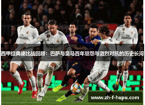 西甲经典德比战回顾：巴萨与皇马百年恩怨与激烈对抗的历史长河