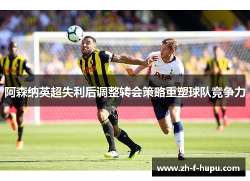 阿森纳英超失利后调整转会策略重塑球队竞争力