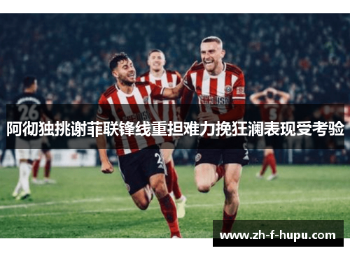 阿彻独挑谢菲联锋线重担难力挽狂澜表现受考验