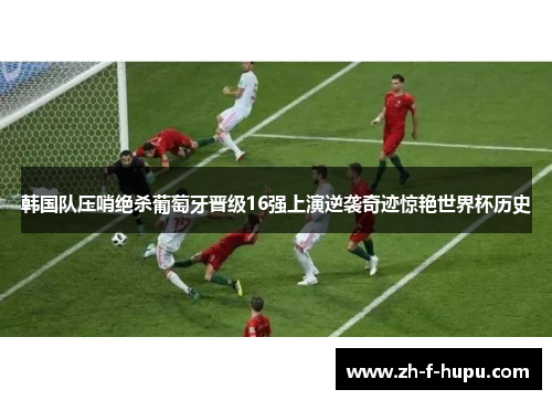 韩国队压哨绝杀葡萄牙晋级16强上演逆袭奇迹惊艳世界杯历史