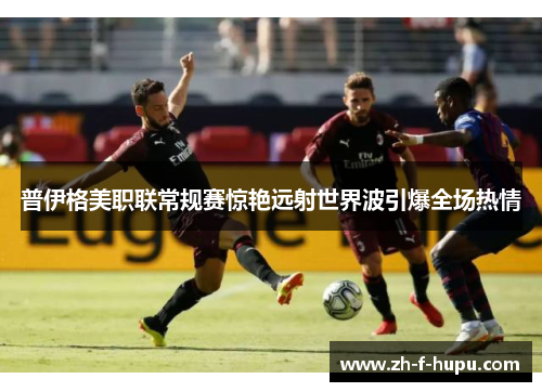 普伊格美职联常规赛惊艳远射世界波引爆全场热情 普伊格美职联常规赛惊艳远射世界波引爆全场热情