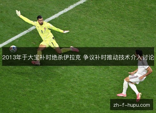 2013年于大宝补时绝杀伊拉克 争议补时推动技术介入讨论 2013年于大宝补时绝杀伊拉克 争议补时推动技术介入讨论